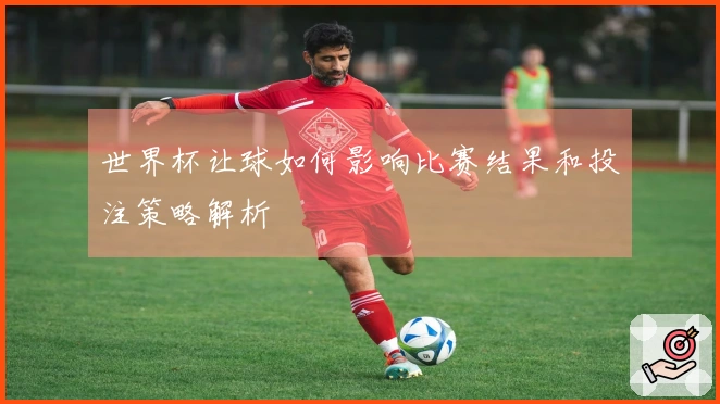 世界杯让球如何影响比赛结果和投注策略解析