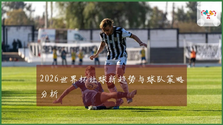 2026世界杯让球新趋势与球队策略分析